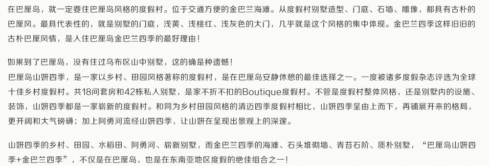 在巴厘岛，就一定要住巴厘岛风格的度假村。位于交通方便的金巴兰海滩。从度假村别墅造型、门庭、石墙、雕像，都具有古朴的巴厘风。最具代表性的，就是别墅的门庭，浅黄、浅桃红、浅灰色的大门，几乎就是这个风格的集中体现。金巴兰四季这样旧旧的古朴巴厘风情，是入住巴厘岛金巴兰四季的最好理由！