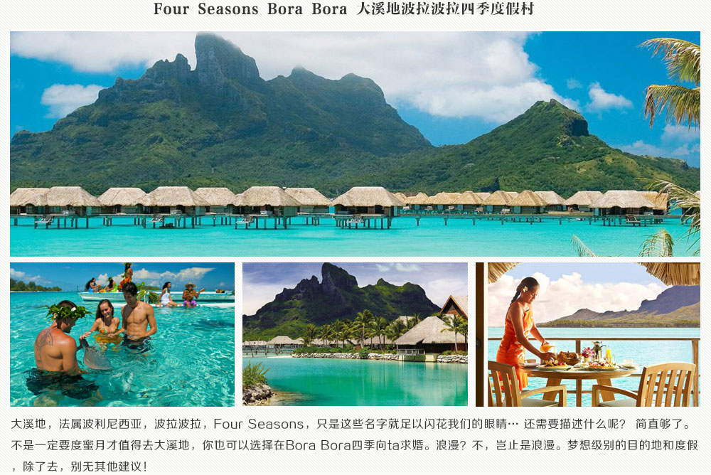 Four Seasons Bora Bora 大溪地波拉波拉四季度假大溪地，法属波利尼西亚，波拉波拉，Four Seasons，只是这些名字就足以闪花我们的眼睛… 还需要描述什么呢？ 简直够了。不是一定要度蜜月才值得去大溪地，你也可以选择在Bora Bora四季向ta求婚。浪漫？不，岂止是浪漫。梦想级别的目的地和度假，除了去，别无其他建议！
