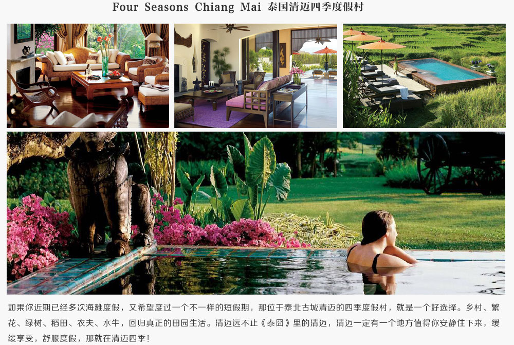 Four Seasons Chiang Mai 泰国清迈四季度假村,如果你近期已经多次海滩度假，又希望度过一个不一样的短假期，那位于泰北古城清迈的四季度假村，就是一个好选择。乡村、繁花、绿树、稻田、农夫、水牛，回归真正的田园生活。清迈远不止《泰囧》里的清迈，清迈一定有一个地方值得你安静住下来，缓缓享受，舒服度假，那就在清迈四季！