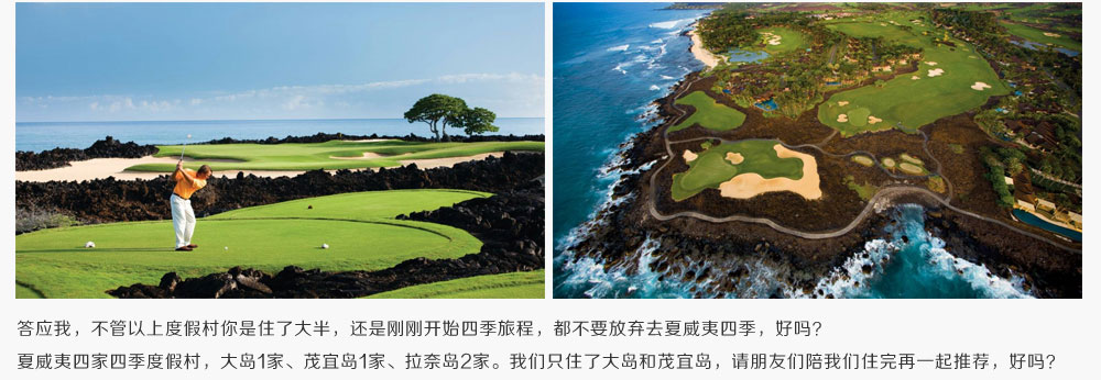 答应我，不管以上度假村你是住了大半，还是刚刚开始四季旅程，都不要放弃去夏威夷四季，好吗？夏威夷四家四季度假村，大岛1家、茂宜岛1家、拉奈岛2家。我们只住了大岛和茂宜岛，请朋友们陪我们住完再一起推荐，好吗？