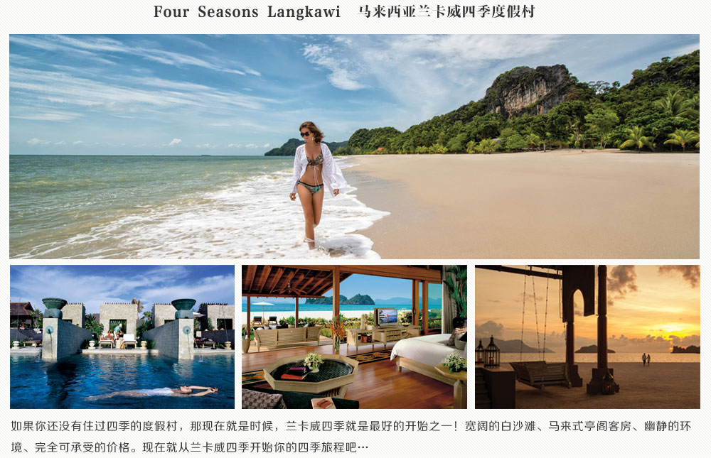 Four Seasons Langkawi马来西亚兰卡威四季度假村,如果你还没有住过四季的度假村，那现在就是时候，兰卡威四季就是最好的开始之一！宽阔的白沙滩、马来式亭阁客房、幽静的环境、完全可承受的价格。现在就从兰卡威四季开始你的四季旅程吧…