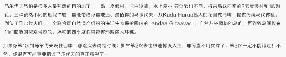 马尔代夫恐怕是很多人最熟悉的目的地了，一岛一度假村，洁白沙滩，水上屋… 要体验出不同，得来品味四季的2家度假村和1艘游轮，三种截然不同的度假体验，能最带给你最地道、最值得的马尔代夫：从Kuda Huraa迷人的花园式岛屿，提供传统马代体验，到位于马尔代夫唯一一个联合国自然遗产组织的海洋生物保护圈内的Landaa Giraavaru，自然丛林风格的岛屿，再到双岛间仅有11间船舱的探索号游轮，浮动的四季度假村带你环游迷人环礁。如果你第1次到马尔代夫没住四季，那这次去就是时候；如果第2次去也很遗憾没入住，那简直不用犹豫了，第3次一定不能错过！不然，你很有可能真要错过马尔代夫的真正精彩了…