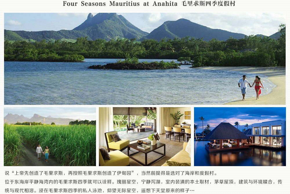 Four Seasons Mauritius at Anahita 毛里求斯四季度假村，说上次先创造了毛里求斯，再按照毛里求斯创造了伊甸园，当然前提得是选对了海岸和度假村。位于东海岸平静海湾内的毛里求斯四季就可以诠释。瑰丽星空，宁静泻湖，室内装潢的本土取材，茅草屋顶，建筑与环境糅合，传统与现代相溶。浸在毛里求斯四季的私人泳池，仰望无际星空，遥想下天堂原来的样子…