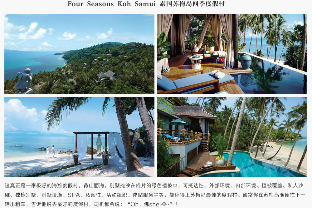 Four Seasons Koh Samui 泰国苏梅岛四季度假村,这真正是一家极好的海滩度假村。背山面海，别墅掩映在成片的绿色植被中，可抵达性、外部环境、内部环境、植被覆盖、私人沙滩、独栋别墅、别墅设施、SPA、私密性、活动组织、体贴服务等等，都称得上苏梅岛最佳的度假村。通常你的苏梅岛随便拦下一辆出租车，告诉他说去最好的度假村，司机都会说：Oh，佛shei神~！