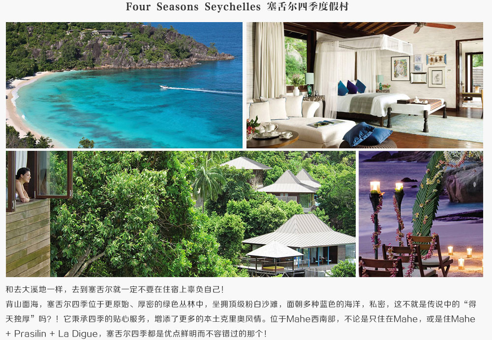 Four Seasons Seychelles 塞舌尔四季度假村,和去大溪地一样，去到塞舌尔就一定不要在住宿上辜负自己！背山面海，塞舌尔四季位于更原始、厚密的绿色丛林中，坐拥顶级粉白沙滩，面朝多种蓝色的海洋，私密，这不就是传说中的得天独厚吗？！它秉承四季的贴心服务，增添了更多的本土克里奥风情。位于Mahe西南部，不论是只住在Mahe，或是住Mahe + Prasilin + La Digue，塞舌尔四季都是优点鲜明而不容错过的那个！
