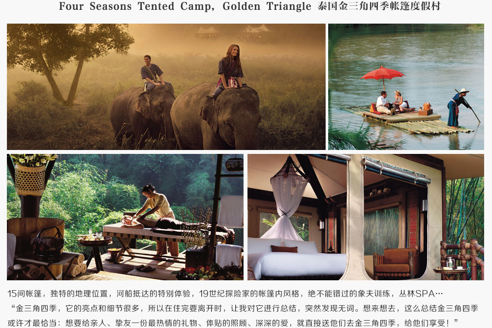 Four Seasons Tented Camp, Golden Triangle 泰国金三角四季帐篷度假村,15间帐篷，独特的地理位置，河船抵达的特别体验，19世纪探险家的帐篷内风格，绝不能错过的象夫训练，丛林SPA…
,金三角四季，它的亮点和细节很多，所以在住完要离开时，让我对它进行总结，突然发现无词。想来想去，这么总结金三角四季或许才最恰当：想要给亲人、挚友一份最热情的礼物、体贴的照顾、深深的爱，就直接送他们去金三角四季，给他们享受！